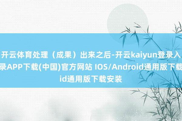 开云体育处理（成果）出来之后-开云kaiyun登录入口登录APP下载(中国)官方网站 IOS/Android通用版下载安装