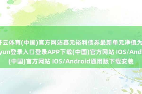 开云体育(中国)官方网站鑫元裕利债券最新单元净值为1.1378元-开云kaiyun登录入口登录APP下载(中国)官方网站 IOS/Android通用版下载安装