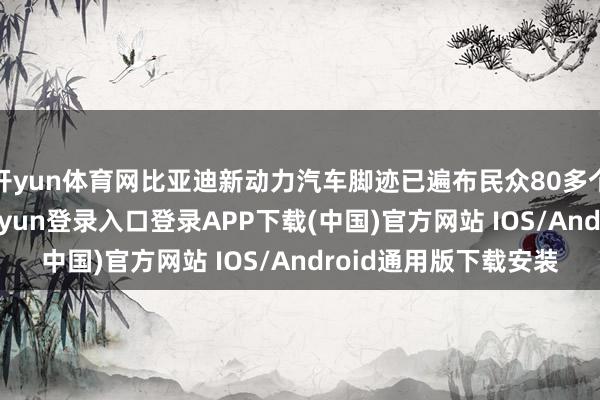 开yun体育网比亚迪新动力汽车脚迹已遍布民众80多个国度和地区-开云kaiyun登录入口登录APP下载(中国)官方网站 IOS/Android通用版下载安装