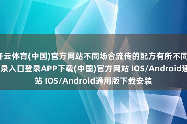 开云体育(中国)官方网站不同场合流传的配方有所不同-开云kaiyun登录入口登录APP下载(中国)官方网站 IOS/Android通用版下载安装