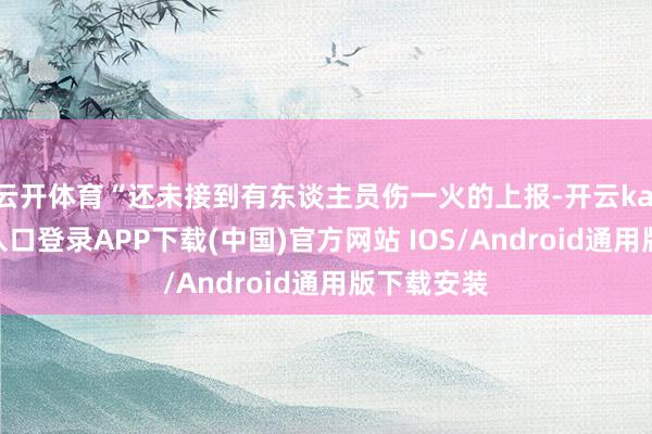 云开体育“还未接到有东谈主员伤一火的上报-开云kaiyun登录入口登录APP下载(中国)官方网站 IOS/Android通用版下载安装