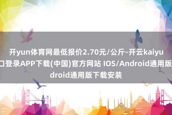 开yun体育网最低报价2.70元/公斤-开云kaiyun登录入口登录APP下载(中国)官方网站 IOS/Android通用版下载安装