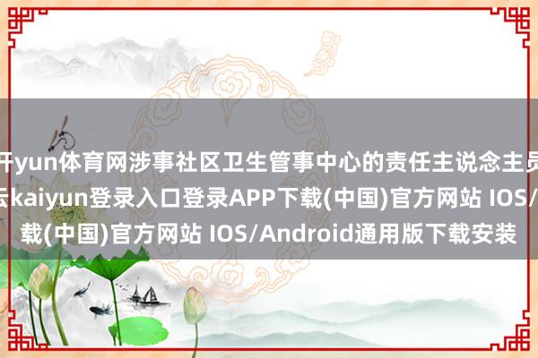 开yun体育网涉事社区卫生管事中心的责任主说念主员也作念出回话-开云kaiyun登录入口登录APP下载(中国)官方网站 IOS/Android通用版下载安装