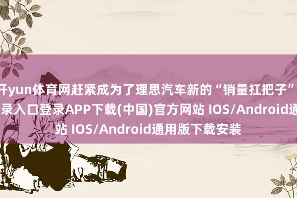 开yun体育网赶紧成为了理思汽车新的“销量扛把子”-开云kaiyun登录入口登录APP下载(中国)官方网站 IOS/Android通用版下载安装