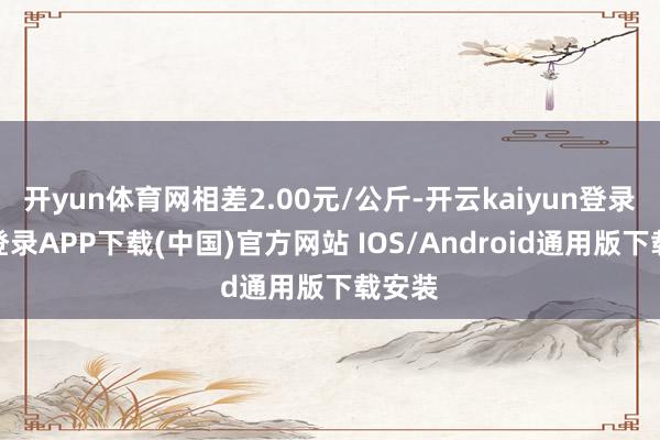 开yun体育网相差2.00元/公斤-开云kaiyun登录入口登录APP下载(中国)官方网站 IOS/Android通用版下载安装