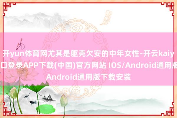 开yun体育网尤其是躯壳欠安的中年女性-开云kaiyun登录入口登录APP下载(中国)官方网站 IOS/Android通用版下载安装