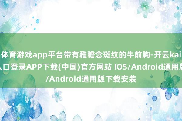 体育游戏app平台带有雅瞻念斑纹的牛前胸-开云kaiyun登录入口登录APP下载(中国)官方网站 IOS/Android通用版下载安装