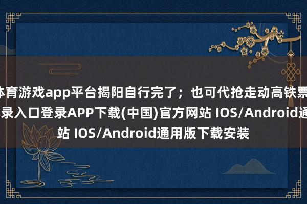 体育游戏app平台揭阳自行完了；也可代抢走动高铁票-开云kaiyun登录入口登录APP下载(中国)官方网站 IOS/Android通用版下载安装