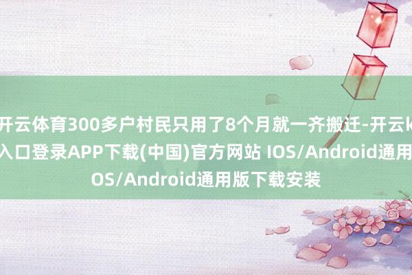 开云体育300多户村民只用了8个月就一齐搬迁-开云kaiyun登录入口登录APP下载(中国)官方网站 IOS/Android通用版下载安装