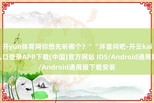 开yun体育网你想先听哪个？”“坏音问吧-开云kaiyun登录入口登录APP下载(中国)官方网站 IOS/Android通用版下载安装