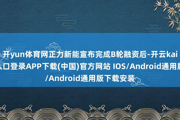 开yun体育网正力新能宣布完成B轮融资后-开云kaiyun登录入口登录APP下载(中国)官方网站 IOS/Android通用版下载安装