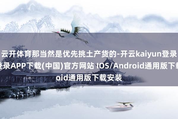 云开体育那当然是优先挑土产货的-开云kaiyun登录入口登录APP下载(中国)官方网站 IOS/Android通用版下载安装