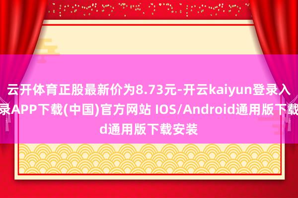 云开体育正股最新价为8.73元-开云kaiyun登录入口登录APP下载(中国)官方网站 IOS/Android通用版下载安装