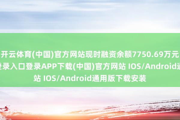 开云体育(中国)官方网站现时融资余额7750.69万元-开云kaiyun登录入口登录APP下载(中国)官方网站 IOS/Android通用版下载安装