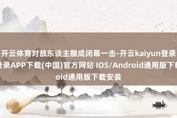 开云体育对敌东谈主酿成闭幕一击-开云kaiyun登录入口登录APP下载(中国)官方网站 IOS/Android通用版下载安装