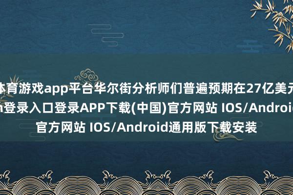 体育游戏app平台华尔街分析师们普遍预期在27亿美元附近-开云kaiyun登录入口登录APP下载(中国)官方网站 IOS/Android通用版下载安装