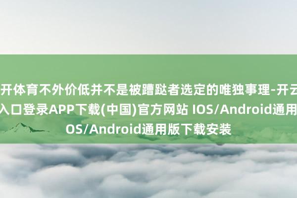 云开体育不外价低并不是被蹧跶者选定的唯独事理-开云kaiyun登录入口登录APP下载(中国)官方网站 IOS/Android通用版下载安装