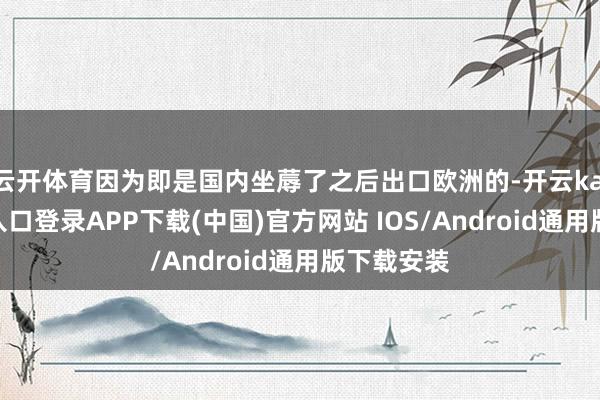 云开体育因为即是国内坐蓐了之后出口欧洲的-开云kaiyun登录入口登录APP下载(中国)官方网站 IOS/Android通用版下载安装