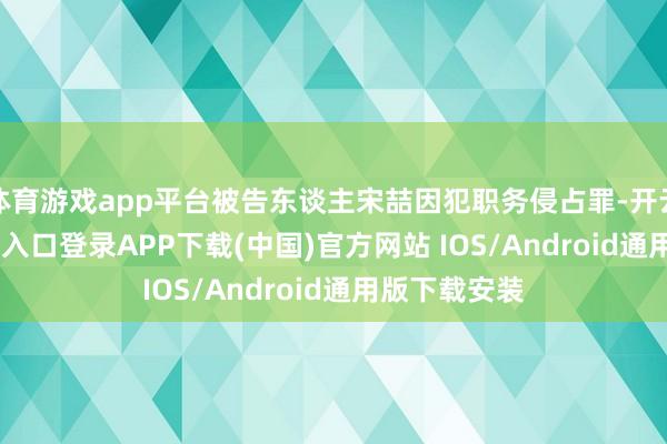 体育游戏app平台被告东谈主宋喆因犯职务侵占罪-开云kaiyun登录入口登录APP下载(中国)官方网站 IOS/Android通用版下载安装