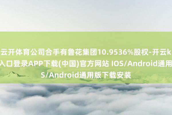 云开体育公司合手有鲁花集团10.9536%股权-开云kaiyun登录入口登录APP下载(中国)官方网站 IOS/Android通用版下载安装