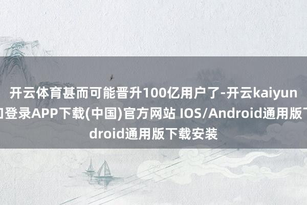 开云体育甚而可能晋升100亿用户了-开云kaiyun登录入口登录APP下载(中国)官方网站 IOS/Android通用版下载安装