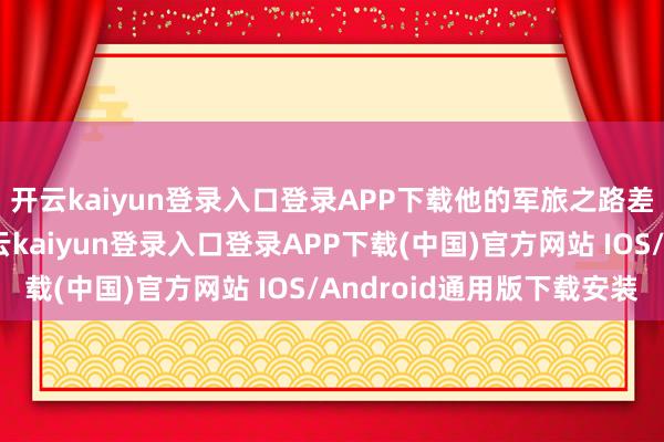 开云kaiyun登录入口登录APP下载他的军旅之路差未几皆给铺好了-开云kaiyun登录入口登录APP下载(中国)官方网站 IOS/Android通用版下载安装