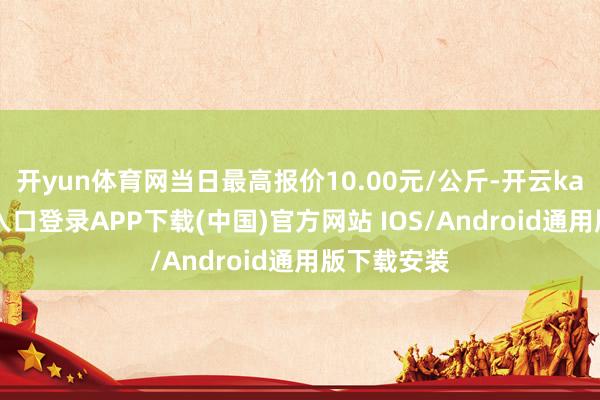 开yun体育网当日最高报价10.00元/公斤-开云kaiyun登录入口登录APP下载(中国)官方网站 IOS/Android通用版下载安装