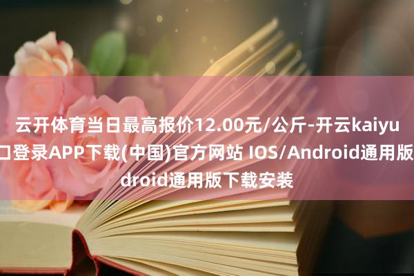 云开体育当日最高报价12.00元/公斤-开云kaiyun登录入口登录APP下载(中国)官方网站 IOS/Android通用版下载安装