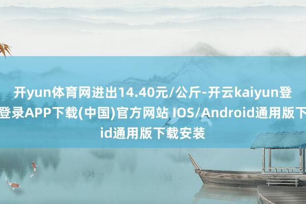 开yun体育网进出14.40元/公斤-开云kaiyun登录入口登录APP下载(中国)官方网站 IOS/Android通用版下载安装