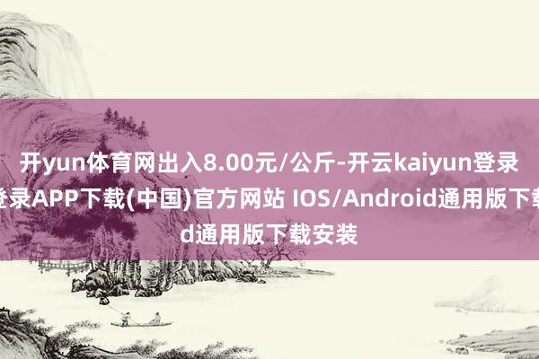 开yun体育网出入8.00元/公斤-开云kaiyun登录入口登录APP下载(中国)官方网站 IOS/Android通用版下载安装