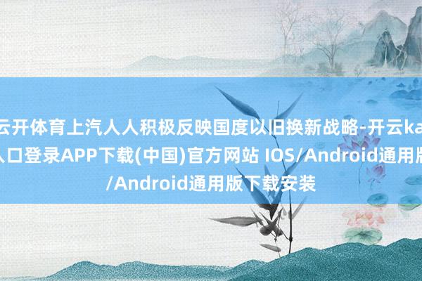 云开体育上汽人人积极反映国度以旧换新战略-开云kaiyun登录入口登录APP下载(中国)官方网站 IOS/Android通用版下载安装