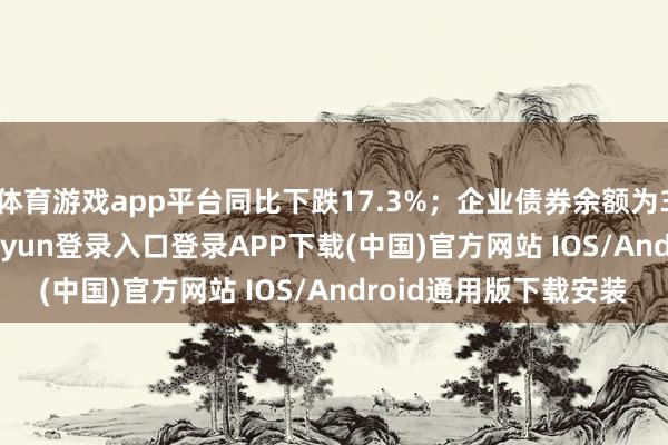 体育游戏app平台同比下跌17.3%；企业债券余额为32.27万亿元-开云kaiyun登录入口登录APP下载(中国)官方网站 IOS/Android通用版下载安装