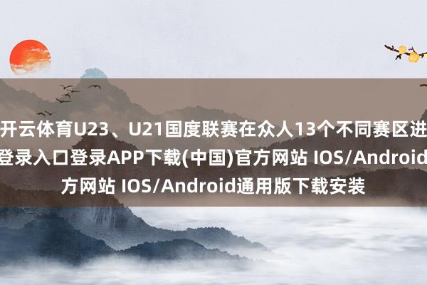 开云体育U23、U21国度联赛在众人13个不同赛区进行-开云kaiyun登录入口登录APP下载(中国)官方网站 IOS/Android通用版下载安装