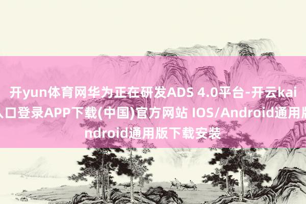 开yun体育网华为正在研发ADS 4.0平台-开云kaiyun登录入口登录APP下载(中国)官方网站 IOS/Android通用版下载安装