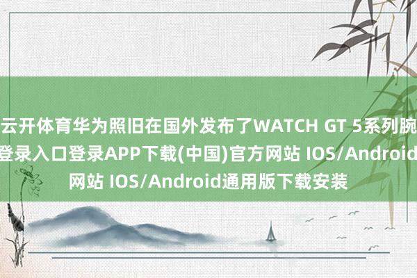 云开体育华为照旧在国外发布了WATCH GT 5系列腕表-开云kaiyun登录入口登录APP下载(中国)官方网站 IOS/Android通用版下载安装