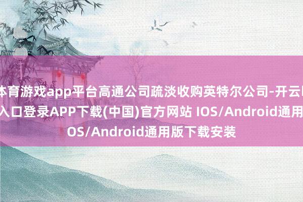 体育游戏app平台高通公司疏淡收购英特尔公司-开云kaiyun登录入口登录APP下载(中国)官方网站 IOS/Android通用版下载安装