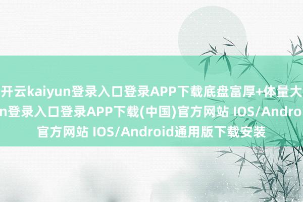 开云kaiyun登录入口登录APP下载底盘富厚+体量大+安全-开云kaiyun登录入口登录APP下载(中国)官方网站 IOS/Android通用版下载安装