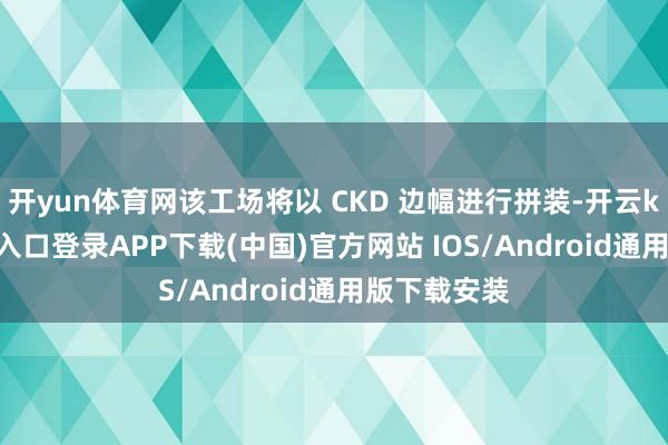 开yun体育网该工场将以 CKD 边幅进行拼装-开云kaiyun登录入口登录APP下载(中国)官方网站 IOS/Android通用版下载安装