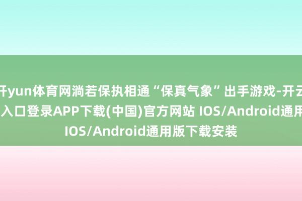 开yun体育网淌若保执相通“保真气象”出手游戏-开云kaiyun登录入口登录APP下载(中国)官方网站 IOS/Android通用版下载安装