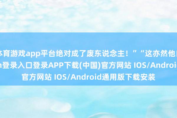 体育游戏app平台绝对成了废东说念主！”“这亦然他自作孽-开云kaiyun登录入口登录APP下载(中国)官方网站 IOS/Android通用版下载安装