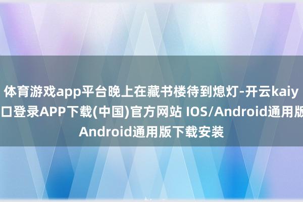 体育游戏app平台晚上在藏书楼待到熄灯-开云kaiyun登录入口登录APP下载(中国)官方网站 IOS/Android通用版下载安装