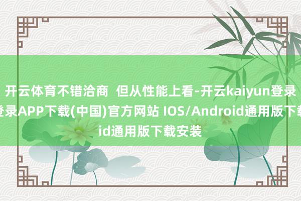 开云体育不错洽商  但从性能上看-开云kaiyun登录入口登录APP下载(中国)官方网站 IOS/Android通用版下载安装