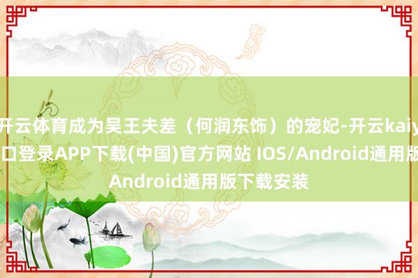 开云体育成为吴王夫差（何润东饰）的宠妃-开云kaiyun登录入口登录APP下载(中国)官方网站 IOS/Android通用版下载安装