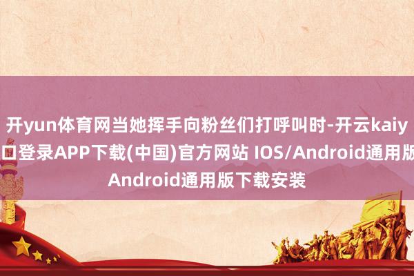 开yun体育网当她挥手向粉丝们打呼叫时-开云kaiyun登录入口登录APP下载(中国)官方网站 IOS/Android通用版下载安装