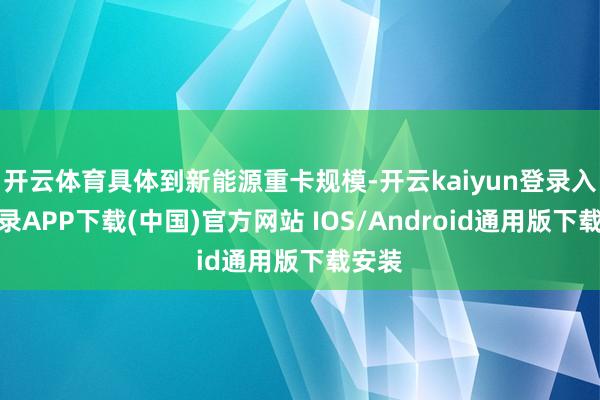 开云体育具体到新能源重卡规模-开云kaiyun登录入口登录APP下载(中国)官方网站 IOS/Android通用版下载安装