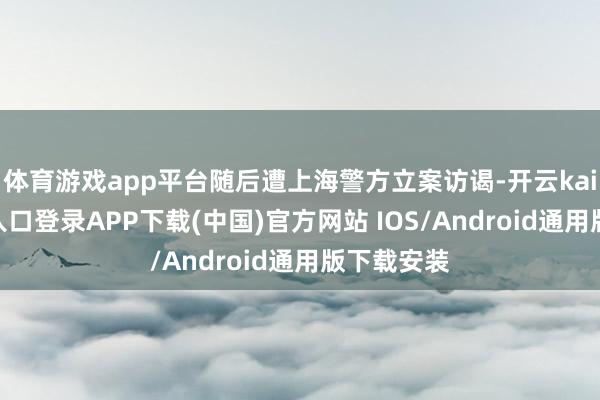 体育游戏app平台随后遭上海警方立案访谒-开云kaiyun登录入口登录APP下载(中国)官方网站 IOS/Android通用版下载安装