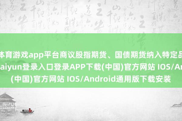 体育游戏app平台商议股指期货、国债期货纳入特定品种对外洞开-开云kaiyun登录入口登录APP下载(中国)官方网站 IOS/Android通用版下载安装