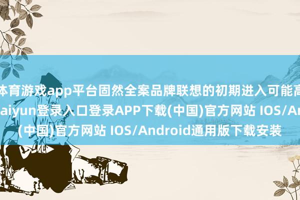 体育游戏app平台固然全案品牌联想的初期进入可能高于传统联想-开云kaiyun登录入口登录APP下载(中国)官方网站 IOS/Android通用版下载安装