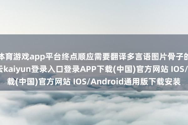 体育游戏app平台终点顺应需要翻译多言语图片骨子的专科东谈主士-开云kaiyun登录入口登录APP下载(中国)官方网站 IOS/Android通用版下载安装