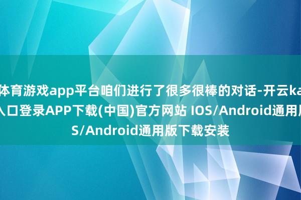 体育游戏app平台咱们进行了很多很棒的对话-开云kaiyun登录入口登录APP下载(中国)官方网站 IOS/Android通用版下载安装